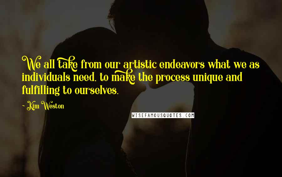 Kim Weston Quotes: We all take from our artistic endeavors what we as individuals need, to make the process unique and fulfilling to ourselves.