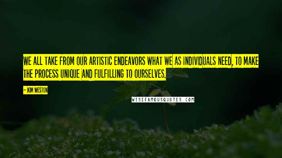 Kim Weston Quotes: We all take from our artistic endeavors what we as individuals need, to make the process unique and fulfilling to ourselves.