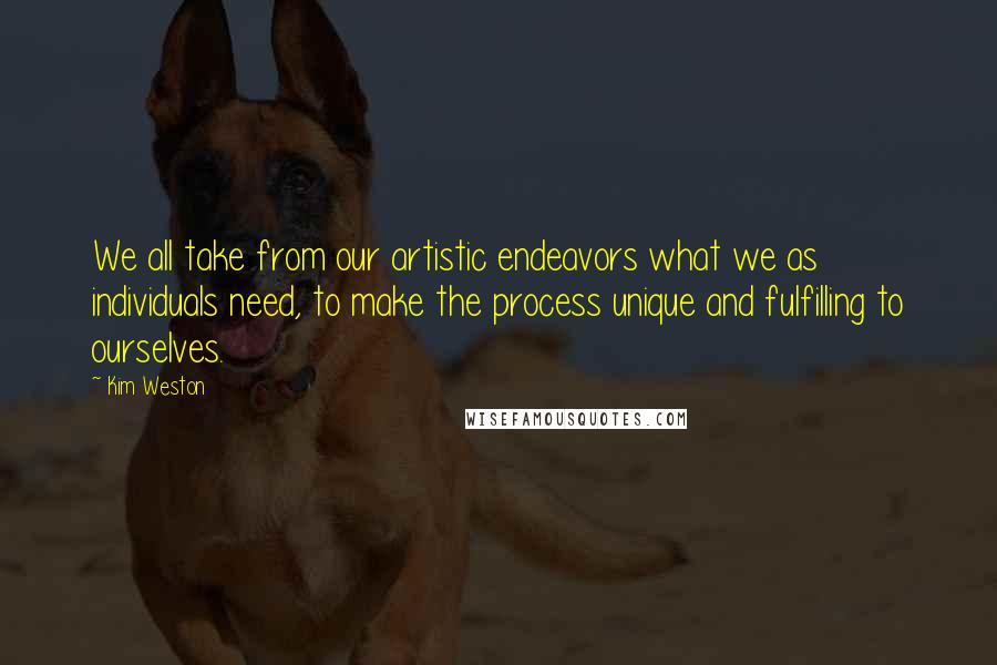 Kim Weston Quotes: We all take from our artistic endeavors what we as individuals need, to make the process unique and fulfilling to ourselves.