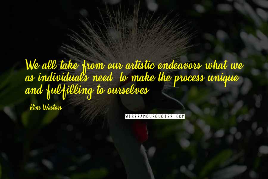 Kim Weston Quotes: We all take from our artistic endeavors what we as individuals need, to make the process unique and fulfilling to ourselves.