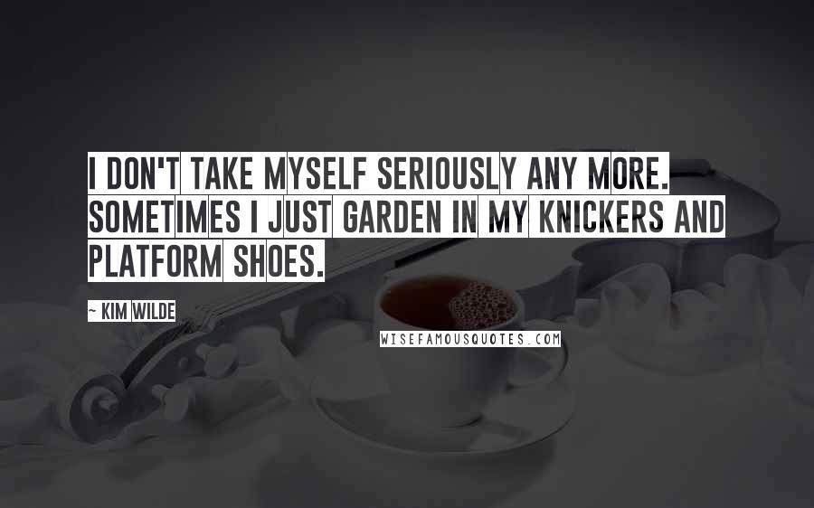 Kim Wilde Quotes: I don't take myself seriously any more. Sometimes I just garden in my knickers and platform shoes.