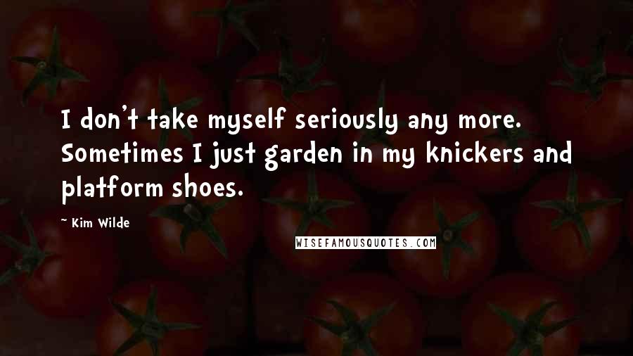 Kim Wilde Quotes: I don't take myself seriously any more. Sometimes I just garden in my knickers and platform shoes.