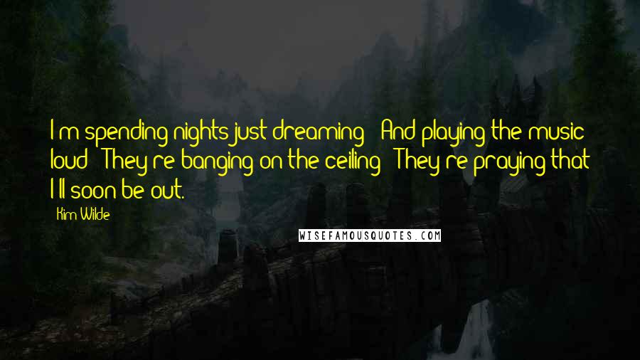 Kim Wilde Quotes: I'm spending nights just dreaming / And playing the music loud / They're banging on the ceiling / They're praying that I'll soon be out.