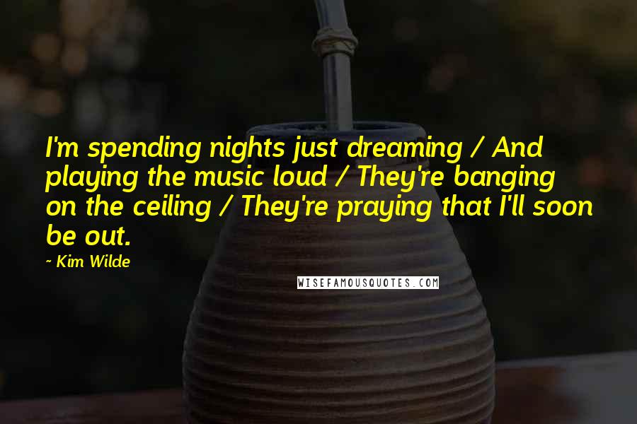 Kim Wilde Quotes: I'm spending nights just dreaming / And playing the music loud / They're banging on the ceiling / They're praying that I'll soon be out.