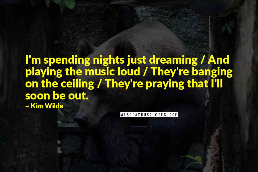 Kim Wilde Quotes: I'm spending nights just dreaming / And playing the music loud / They're banging on the ceiling / They're praying that I'll soon be out.