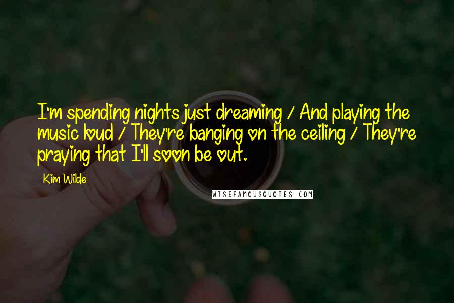 Kim Wilde Quotes: I'm spending nights just dreaming / And playing the music loud / They're banging on the ceiling / They're praying that I'll soon be out.