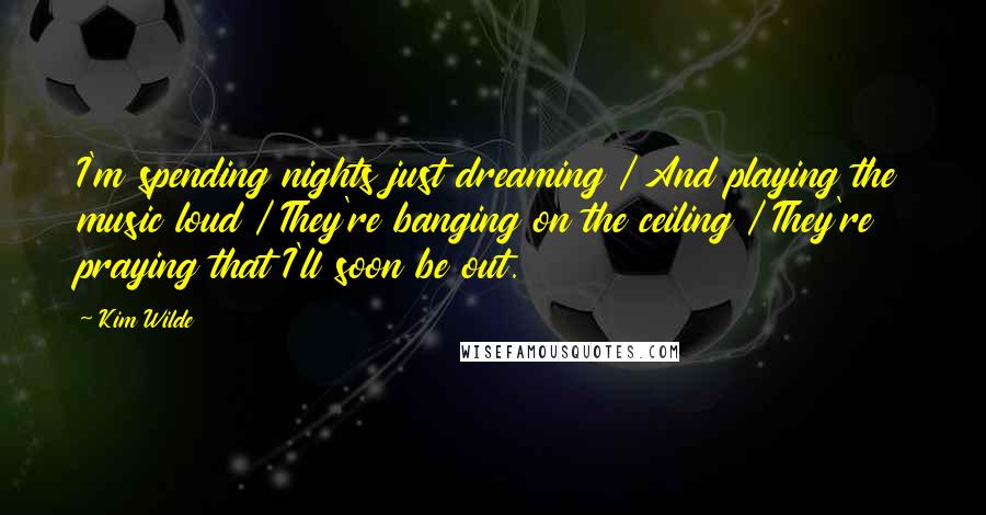 Kim Wilde Quotes: I'm spending nights just dreaming / And playing the music loud / They're banging on the ceiling / They're praying that I'll soon be out.