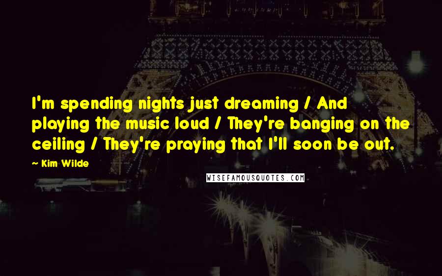 Kim Wilde Quotes: I'm spending nights just dreaming / And playing the music loud / They're banging on the ceiling / They're praying that I'll soon be out.