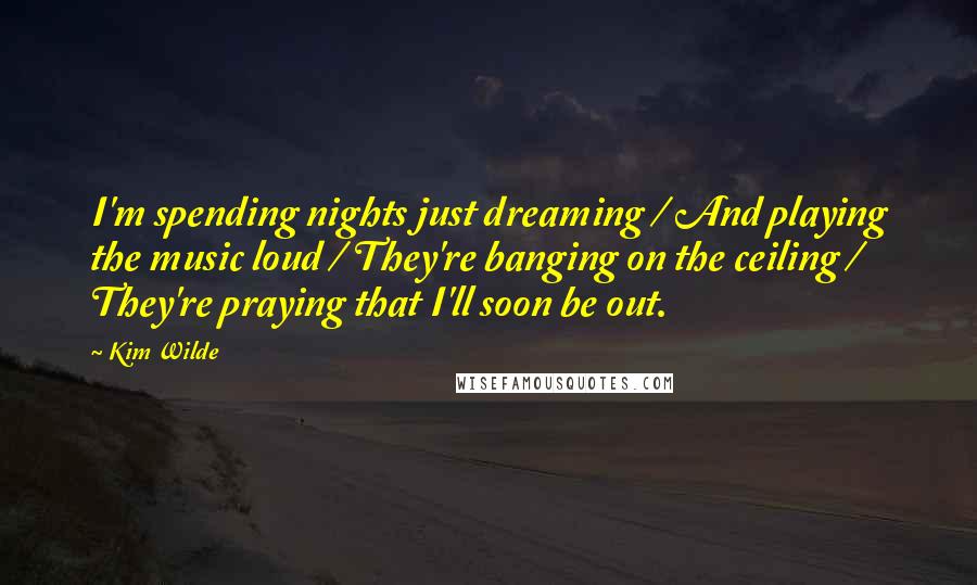 Kim Wilde Quotes: I'm spending nights just dreaming / And playing the music loud / They're banging on the ceiling / They're praying that I'll soon be out.