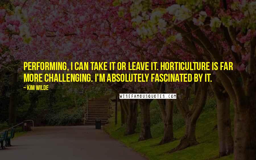 Kim Wilde Quotes: Performing, I can take it or leave it. Horticulture is far more challenging. I'm absolutely fascinated by it.
