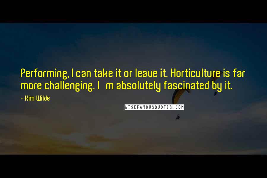 Kim Wilde Quotes: Performing, I can take it or leave it. Horticulture is far more challenging. I'm absolutely fascinated by it.