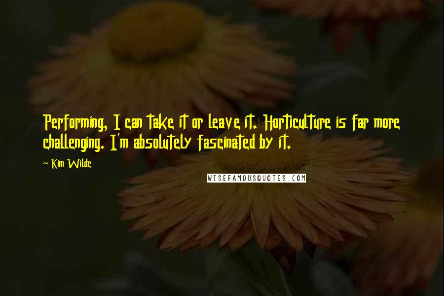 Kim Wilde Quotes: Performing, I can take it or leave it. Horticulture is far more challenging. I'm absolutely fascinated by it.