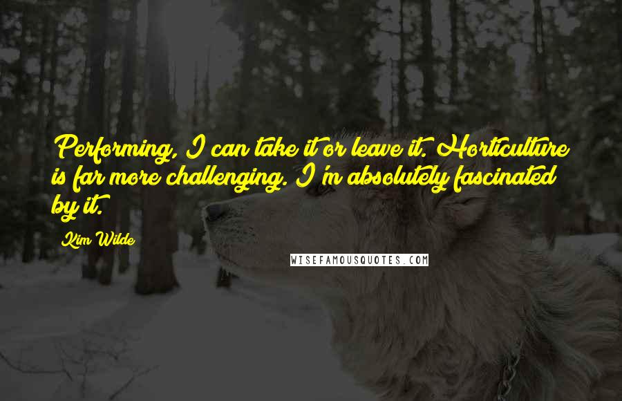 Kim Wilde Quotes: Performing, I can take it or leave it. Horticulture is far more challenging. I'm absolutely fascinated by it.