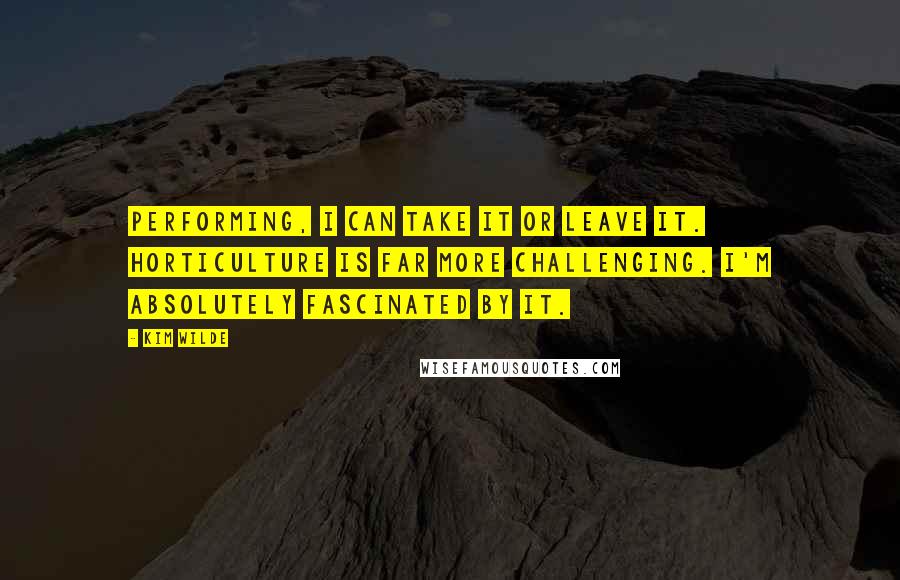 Kim Wilde Quotes: Performing, I can take it or leave it. Horticulture is far more challenging. I'm absolutely fascinated by it.