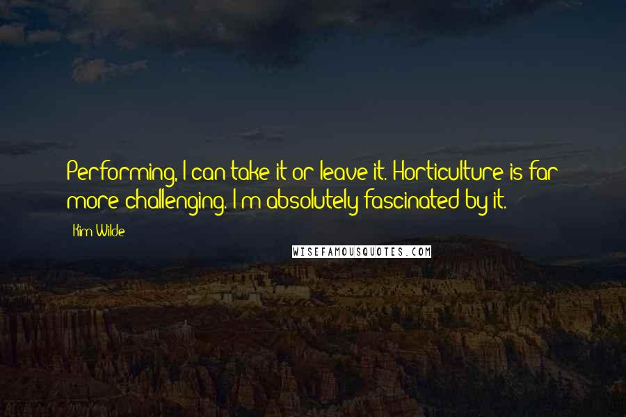 Kim Wilde Quotes: Performing, I can take it or leave it. Horticulture is far more challenging. I'm absolutely fascinated by it.