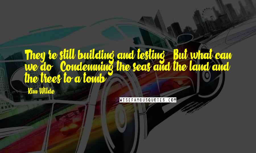 Kim Wilde Quotes: They're still building and testing / But what can we do / Condemning the seas and the land and the trees to a tomb