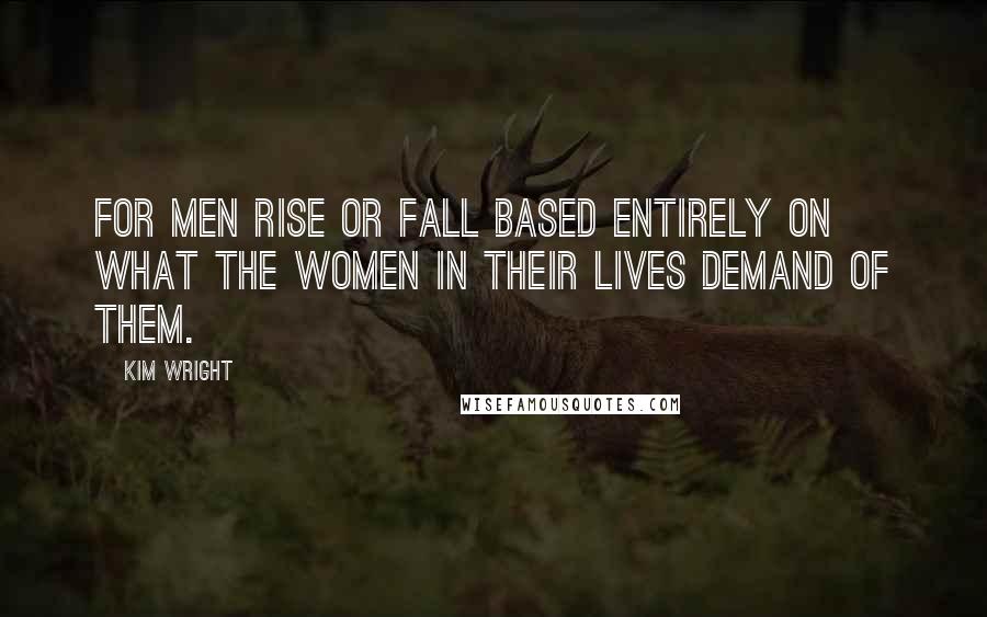 Kim Wright Quotes: For men rise or fall based entirely on what the women in their lives demand of them.