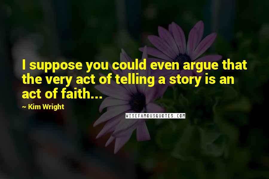 Kim Wright Quotes: I suppose you could even argue that the very act of telling a story is an act of faith...