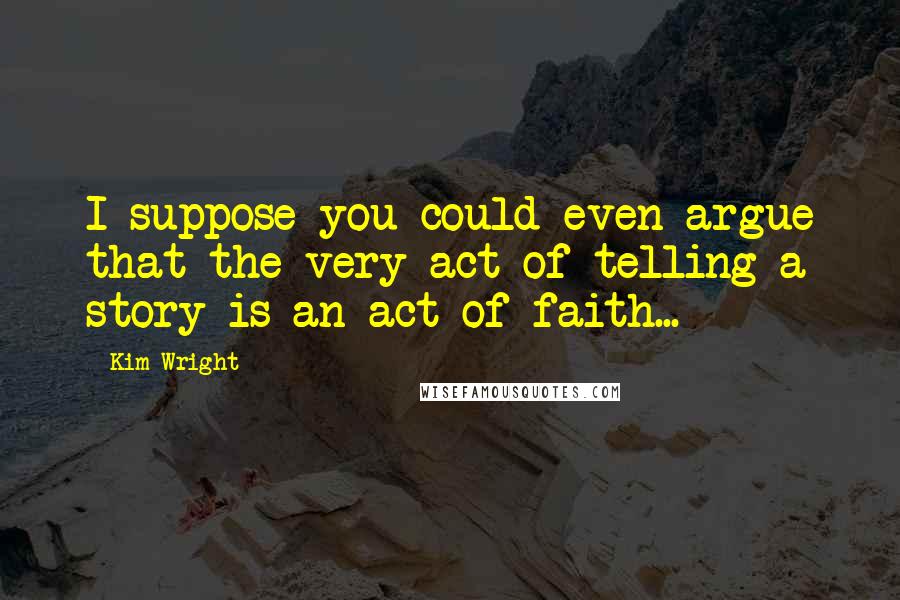 Kim Wright Quotes: I suppose you could even argue that the very act of telling a story is an act of faith...