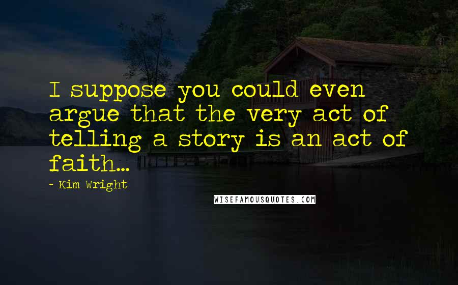 Kim Wright Quotes: I suppose you could even argue that the very act of telling a story is an act of faith...