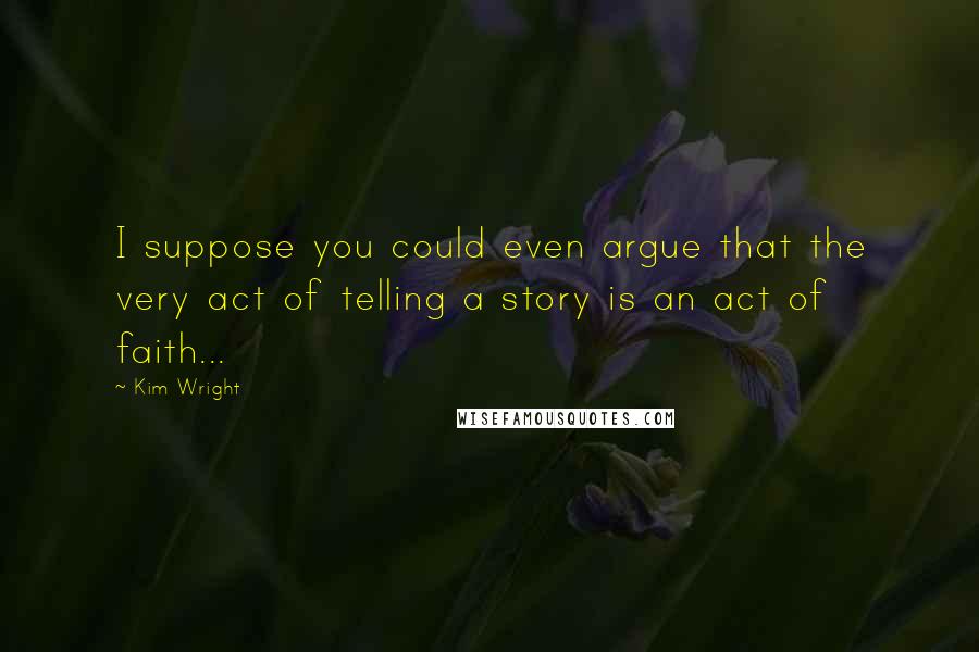 Kim Wright Quotes: I suppose you could even argue that the very act of telling a story is an act of faith...