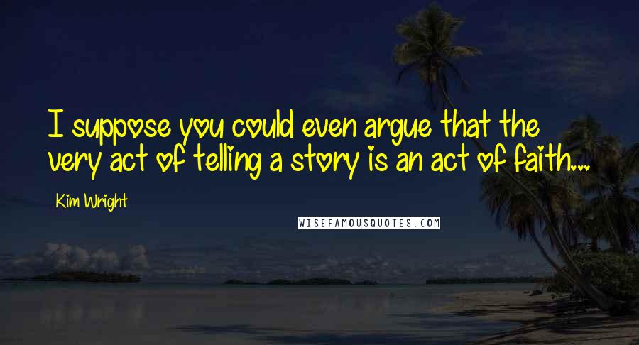 Kim Wright Quotes: I suppose you could even argue that the very act of telling a story is an act of faith...