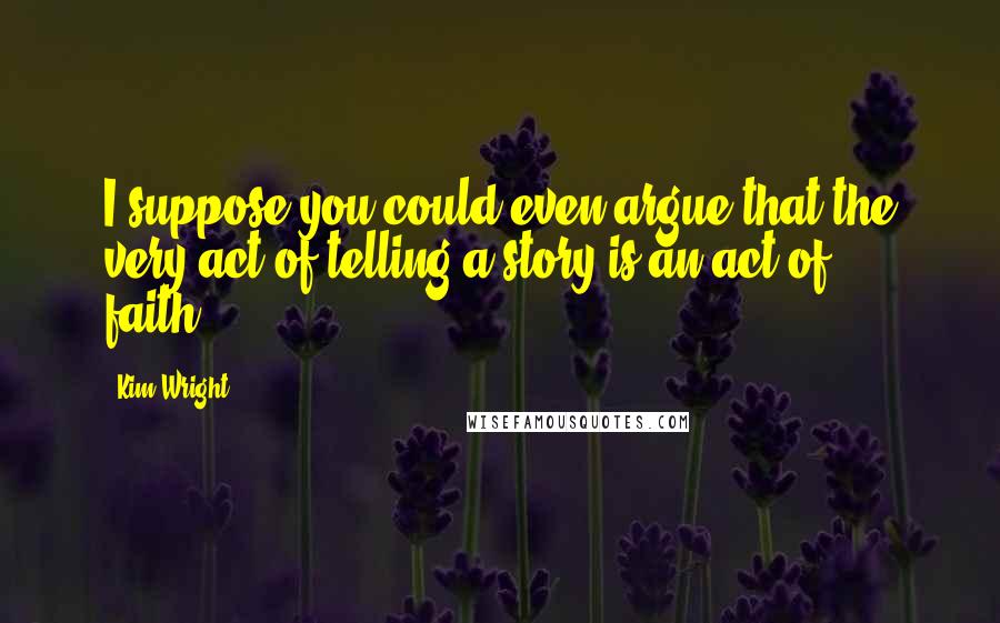 Kim Wright Quotes: I suppose you could even argue that the very act of telling a story is an act of faith...