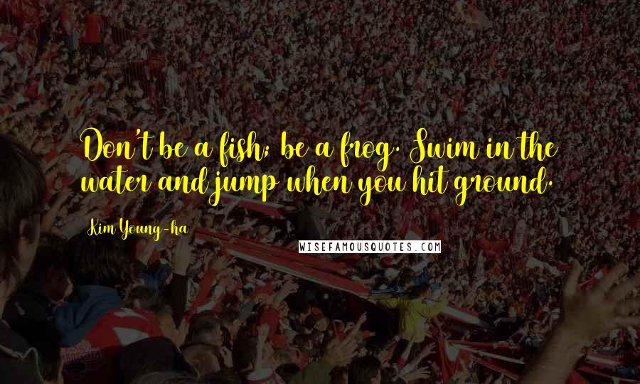 Kim Young-ha Quotes: Don't be a fish; be a frog. Swim in the water and jump when you hit ground.