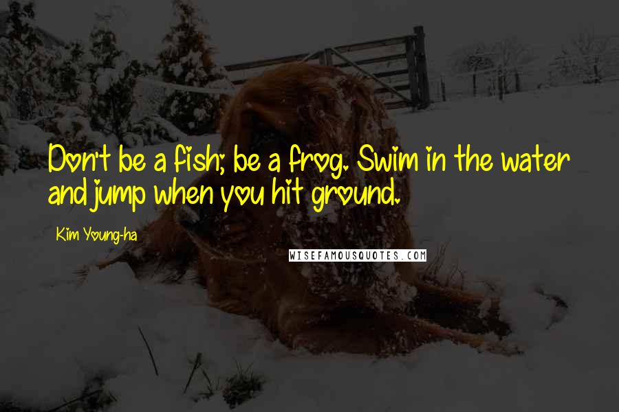 Kim Young-ha Quotes: Don't be a fish; be a frog. Swim in the water and jump when you hit ground.