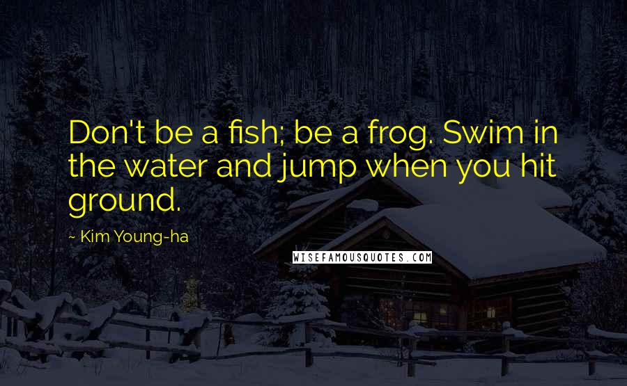 Kim Young-ha Quotes: Don't be a fish; be a frog. Swim in the water and jump when you hit ground.