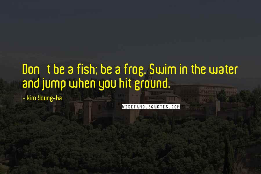 Kim Young-ha Quotes: Don't be a fish; be a frog. Swim in the water and jump when you hit ground.