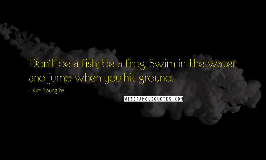 Kim Young-ha Quotes: Don't be a fish; be a frog. Swim in the water and jump when you hit ground.