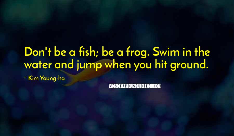 Kim Young-ha Quotes: Don't be a fish; be a frog. Swim in the water and jump when you hit ground.
