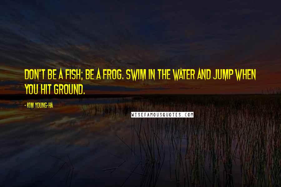 Kim Young-ha Quotes: Don't be a fish; be a frog. Swim in the water and jump when you hit ground.