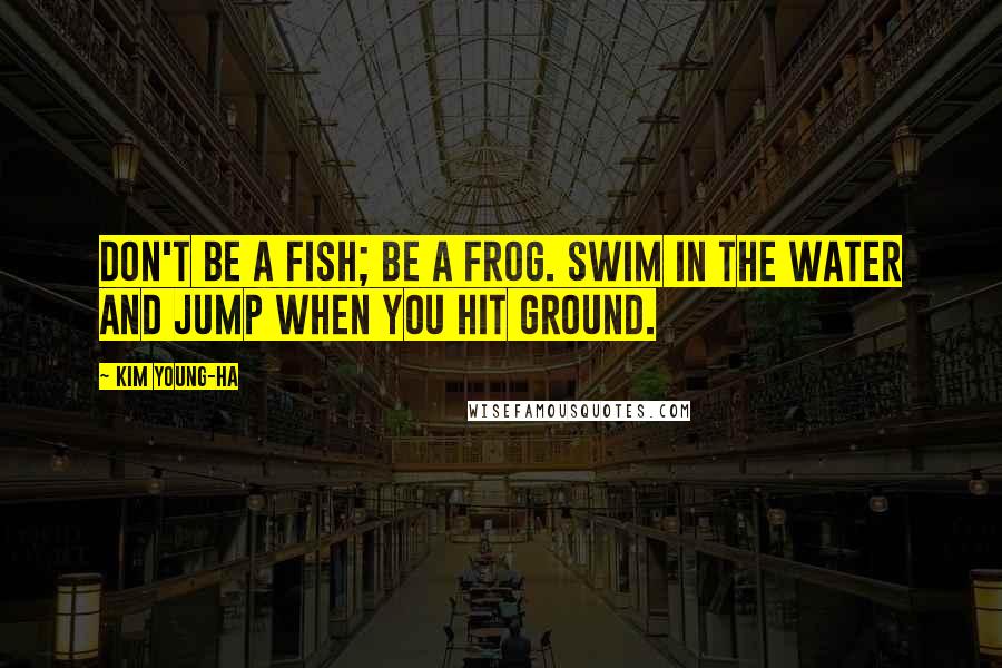 Kim Young-ha Quotes: Don't be a fish; be a frog. Swim in the water and jump when you hit ground.