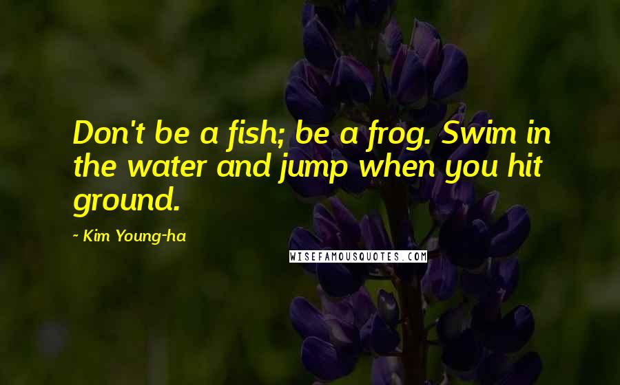 Kim Young-ha Quotes: Don't be a fish; be a frog. Swim in the water and jump when you hit ground.