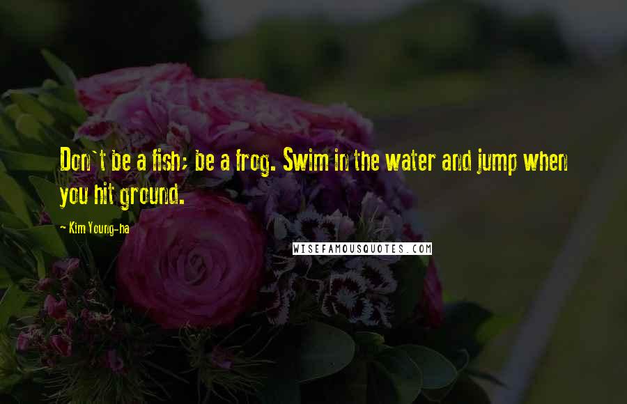 Kim Young-ha Quotes: Don't be a fish; be a frog. Swim in the water and jump when you hit ground.