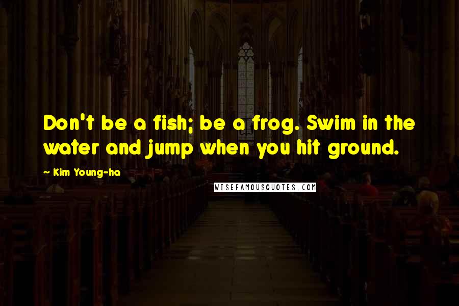 Kim Young-ha Quotes: Don't be a fish; be a frog. Swim in the water and jump when you hit ground.