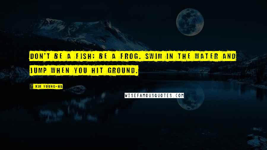 Kim Young-ha Quotes: Don't be a fish; be a frog. Swim in the water and jump when you hit ground.