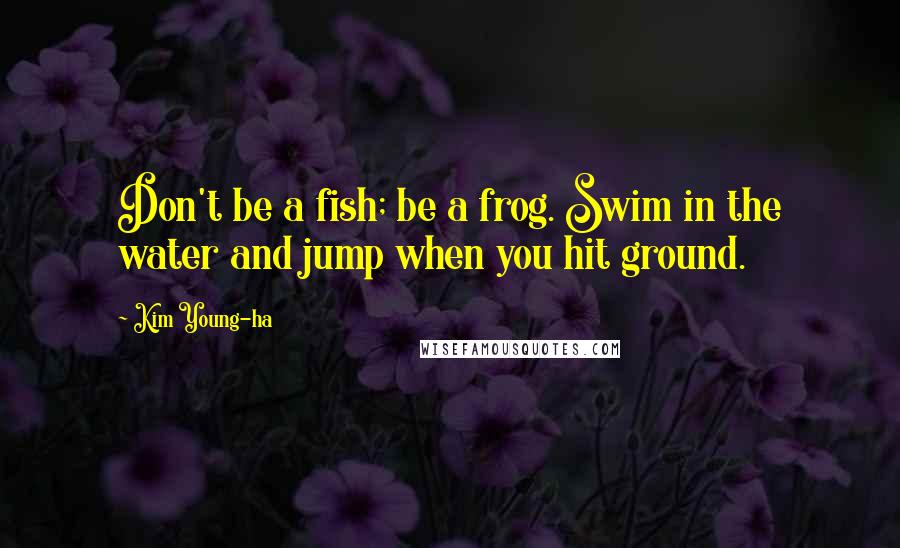 Kim Young-ha Quotes: Don't be a fish; be a frog. Swim in the water and jump when you hit ground.