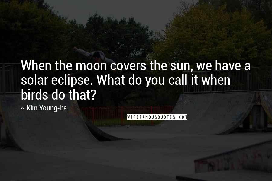 Kim Young-ha Quotes: When the moon covers the sun, we have a solar eclipse. What do you call it when birds do that?