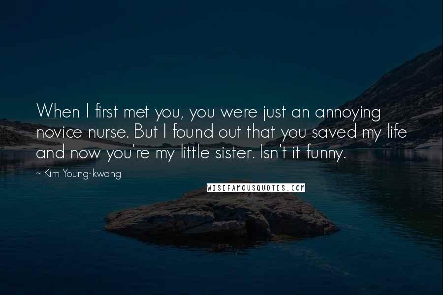 Kim Young-kwang Quotes: When I first met you, you were just an annoying novice nurse. But I found out that you saved my life and now you're my little sister. Isn't it funny.