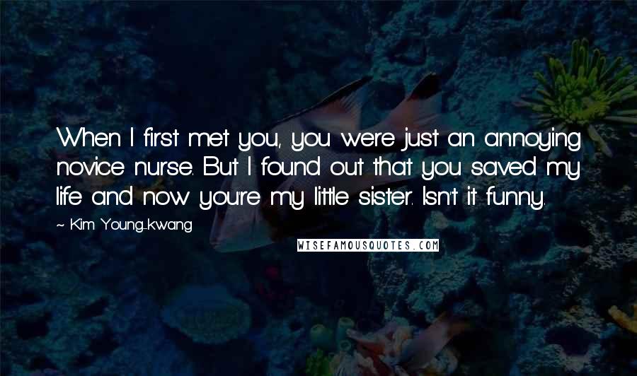 Kim Young-kwang Quotes: When I first met you, you were just an annoying novice nurse. But I found out that you saved my life and now you're my little sister. Isn't it funny.