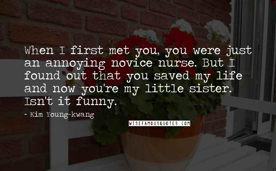 Kim Young-kwang Quotes: When I first met you, you were just an annoying novice nurse. But I found out that you saved my life and now you're my little sister. Isn't it funny.