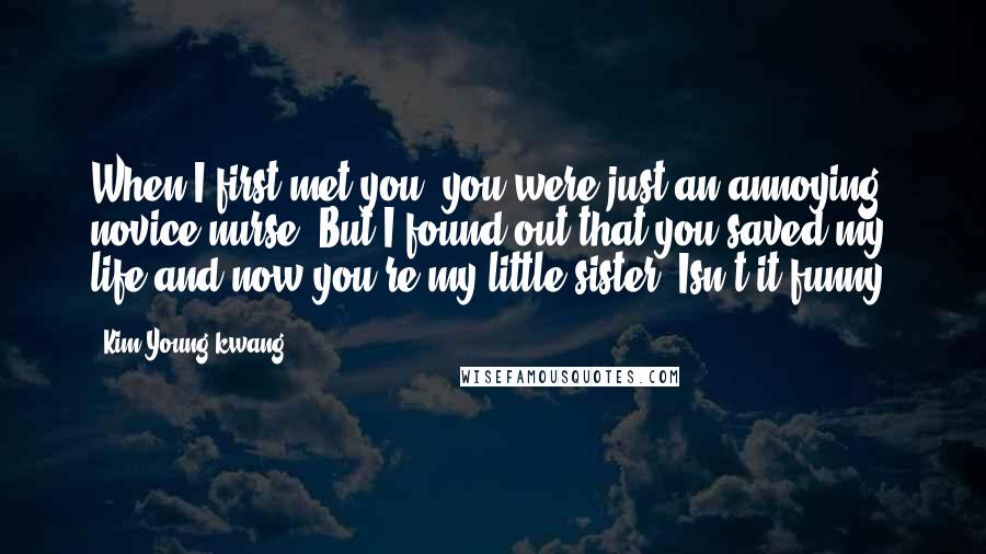 Kim Young-kwang Quotes: When I first met you, you were just an annoying novice nurse. But I found out that you saved my life and now you're my little sister. Isn't it funny.