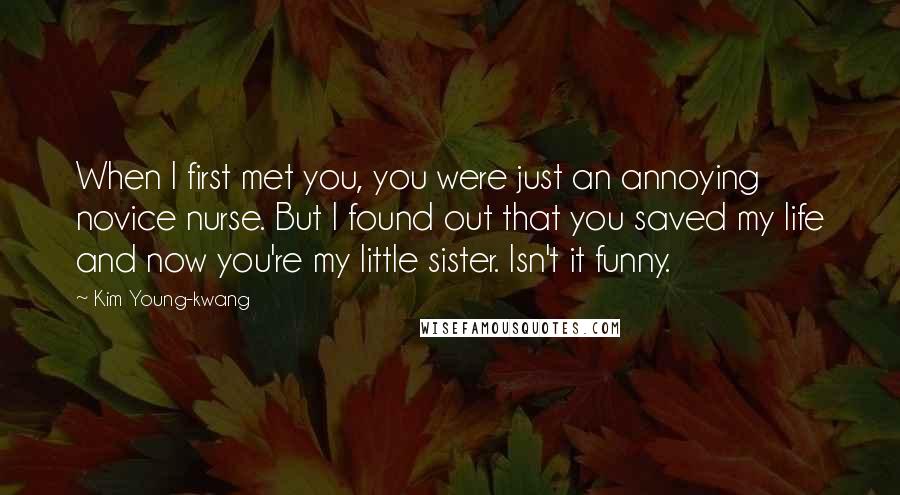 Kim Young-kwang Quotes: When I first met you, you were just an annoying novice nurse. But I found out that you saved my life and now you're my little sister. Isn't it funny.