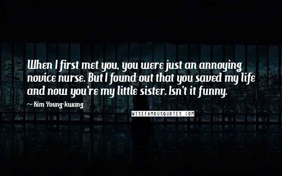 Kim Young-kwang Quotes: When I first met you, you were just an annoying novice nurse. But I found out that you saved my life and now you're my little sister. Isn't it funny.