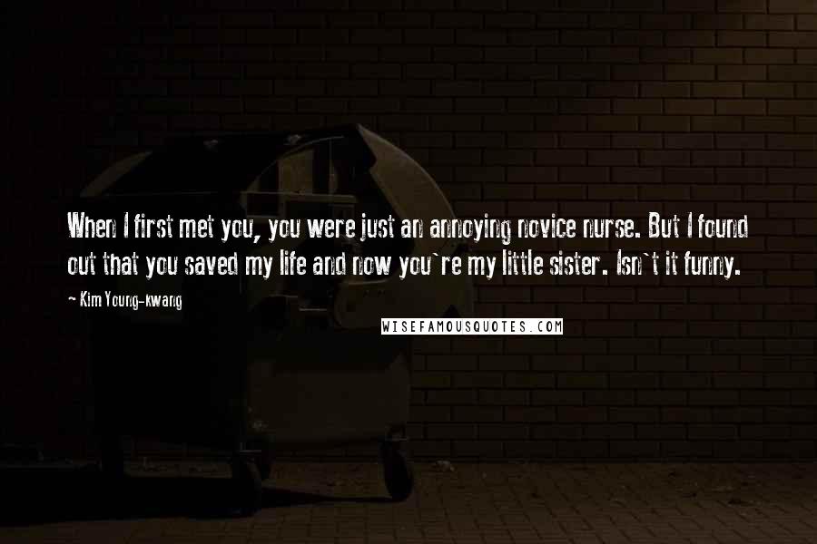 Kim Young-kwang Quotes: When I first met you, you were just an annoying novice nurse. But I found out that you saved my life and now you're my little sister. Isn't it funny.