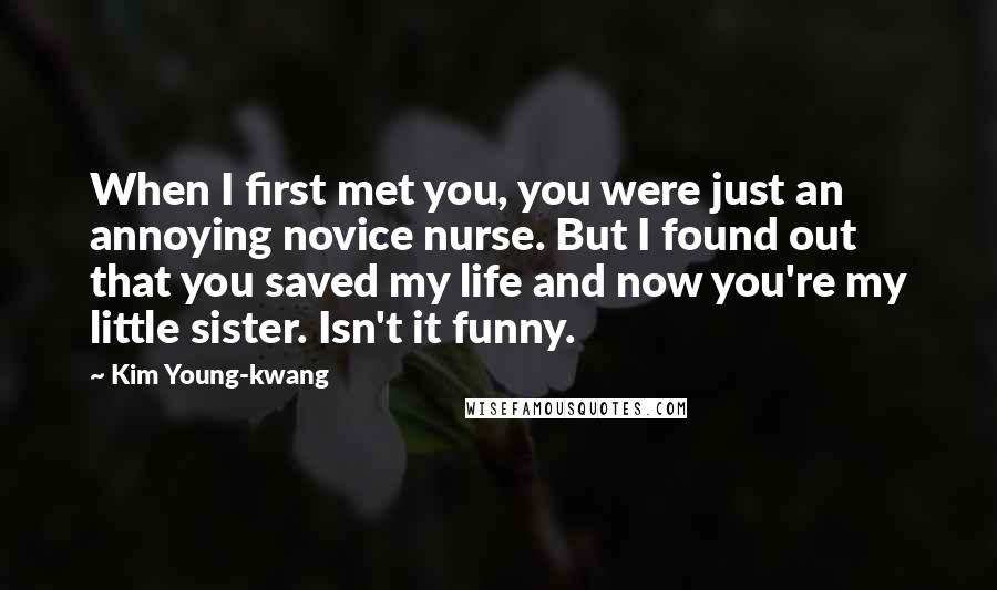 Kim Young-kwang Quotes: When I first met you, you were just an annoying novice nurse. But I found out that you saved my life and now you're my little sister. Isn't it funny.