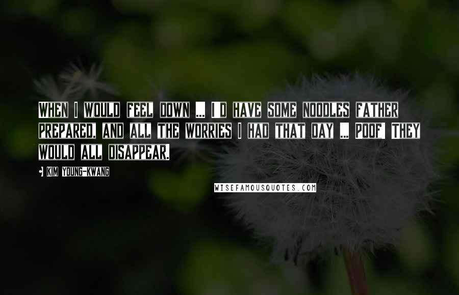 Kim Young-kwang Quotes: When I would feel down ... I'd have some noodles father prepared, and all the worries I had that day ... Poof! They would all disappear.